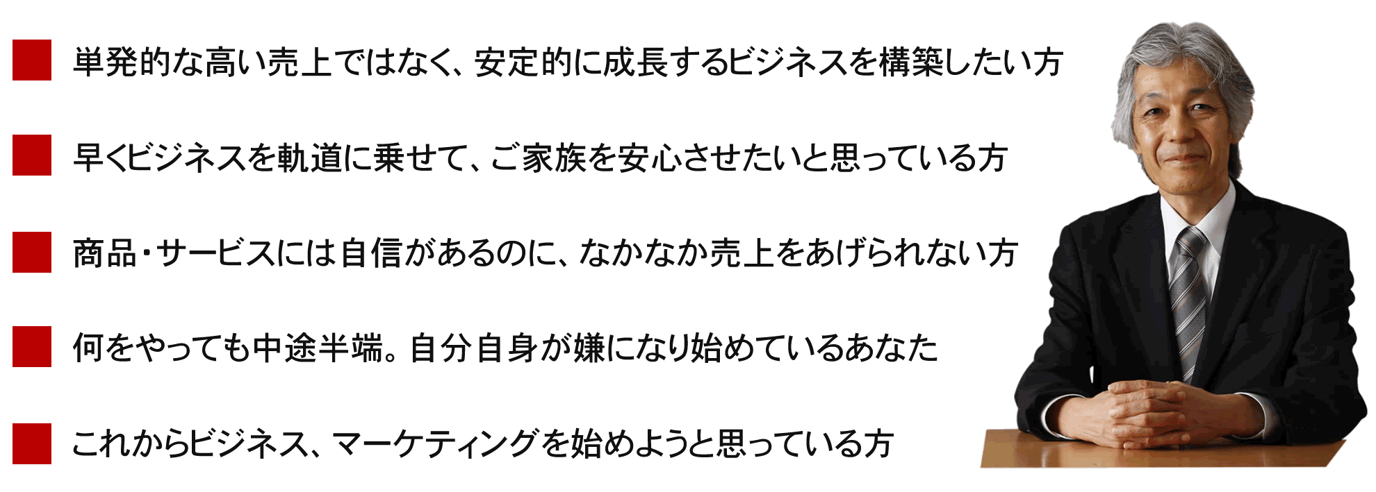 この講座は、こんな方におすすめです。1.単発的な高い売上ではなく、安定的に成長するビジネスを構築したい方。2.早くビジネスを軌道に乗せて、ご家族を安心させたいと思っている方。3.商品・サービスには自信があるのに、なかなか売上をあげられない方。4.何をやっても中途半端。自分自身が嫌になり始めているあなた。5.これからビジネス、マーケティングを始めようと思っている方